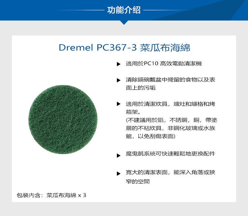 功能介绍Dremel PC367-3 菜瓜布海綿包裝:菜瓜布海綿適用於PC10 高效電動清潔機▶ 清除鍋碗瓢盆中殘留的食物以及表面上的污垢適用於清潔炊具爐灶和爐格和烤箱架。(不建議用於鋁,不銹鋼,銅,帶塗層的不粘炊具,非鋼化玻璃或水族館,以免刮傷表面)魔鬼氈系統可快速輕鬆地更換配件寬大的清潔表面,能深入角落或狹窄的空間
